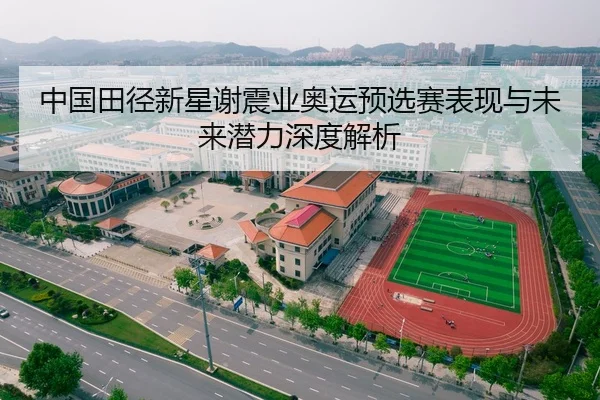 中国田径新星谢震业奥运预选赛表现与未来潜力深度解析